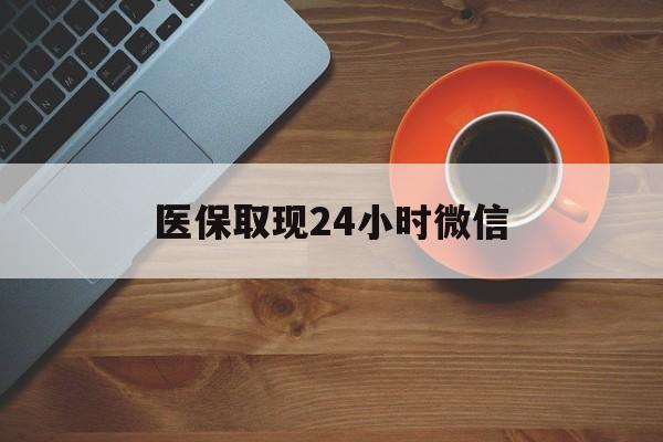 莆田医保取现24小时微信(医保取现24小时微信怎么弄)
