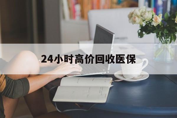 莆田24小时高价回收医保(24小时高价回收医保小额)